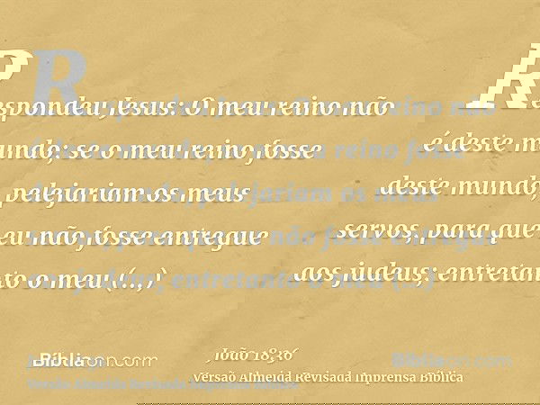 Respondeu Jesus: O meu reino não é deste mundo; se o meu reino fosse deste mundo, pelejariam os meus servos, para que eu não fosse entregue aos judeus; entretan