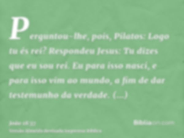 Perguntou-lhe, pois, Pilatos: Logo tu és rei? Respondeu Jesus: Tu dizes que eu sou rei. Eu para isso nasci, e para isso vim ao mundo, a fim de dar testemunho da