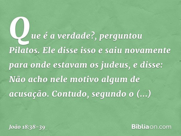 "Que é a verdade?", perguntou Pilatos. Ele disse isso e saiu novamente para onde estavam os judeus, e disse: "Não acho nele motivo algum de acusação. Contudo, s