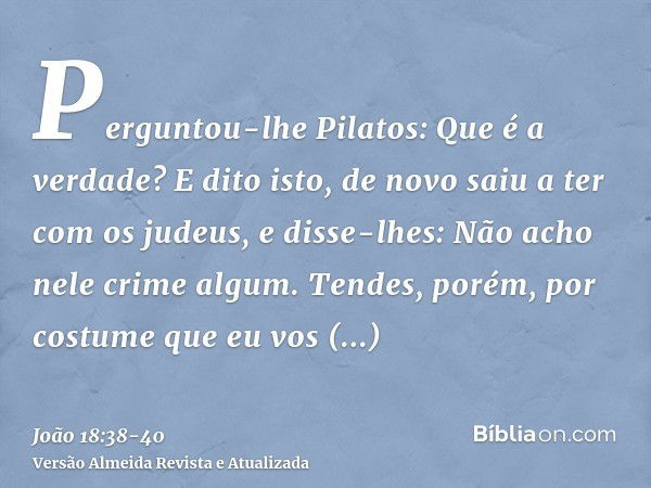 Perguntou-lhe Pilatos: Que é a verdade? E dito isto, de novo saiu a ter com os judeus, e disse-lhes: Não acho nele crime algum.Tendes, porém, por costume que eu