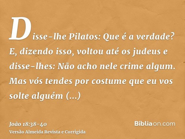 Disse-lhe Pilatos: Que é a verdade? E, dizendo isso, voltou até os judeus e disse-lhes: Não acho nele crime algum.Mas vós tendes por costume que eu vos solte al