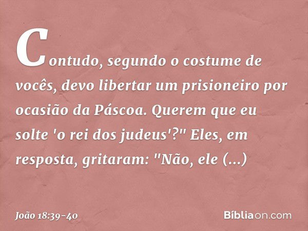 Contudo, segundo o costume de vocês, devo libertar um prisioneiro por ocasião da Páscoa. Querem que eu solte 'o rei dos judeus'?" Eles, em resposta, gritaram: "