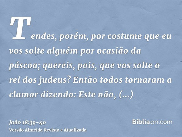 Tendes, porém, por costume que eu vos solte alguém por ocasião da páscoa; quereis, pois, que vos solte o rei dos judeus?Então todos tornaram a clamar dizendo: E