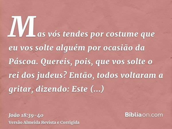 Mas vós tendes por costume que eu vos solte alguém por ocasião da Páscoa. Quereis, pois, que vos solte o rei dos judeus?Então, todos voltaram a gritar, dizendo: