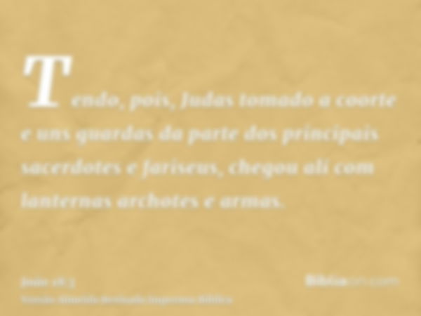 Tendo, pois, Judas tomado a coorte e uns guardas da parte dos principais sacerdotes e fariseus, chegou ali com lanternas archotes e armas.