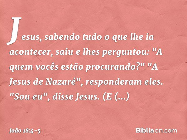 Jesus, sabendo tudo o que lhe ia acontecer, saiu e lhes perguntou: "A quem vocês estão procurando?" "A Jesus de Nazaré", responderam eles.
"Sou eu", disse Jesus