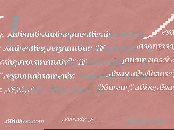 Jesus, sabendo tudo o que lhe ia acontecer, saiu e lhes perguntou: "A quem vocês estão procurando?" "A Jesus de Nazaré", responderam eles.
"Sou eu", disse Jesus