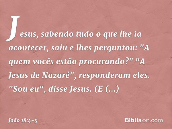 Jesus, sabendo tudo o que lhe ia acontecer, saiu e lhes perguntou: "A quem vocês estão procurando?" "A Jesus de Nazaré", responderam eles.
"Sou eu", disse Jesus