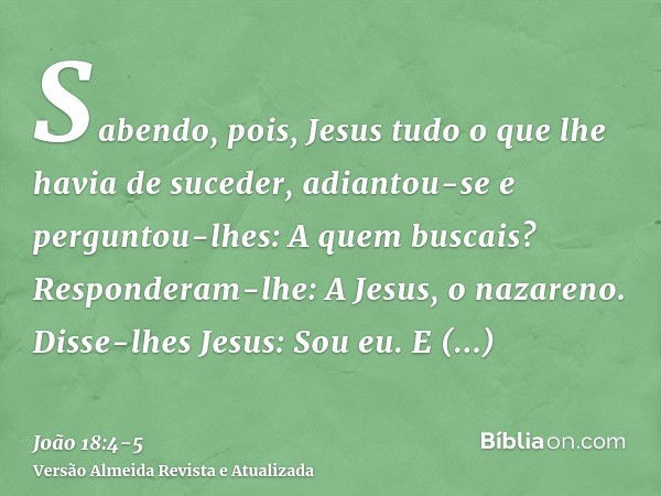 Sabendo, pois, Jesus tudo o que lhe havia de suceder, adiantou-se e perguntou-lhes: A quem buscais?Responderam-lhe: A Jesus, o nazareno. Disse-lhes Jesus: Sou e