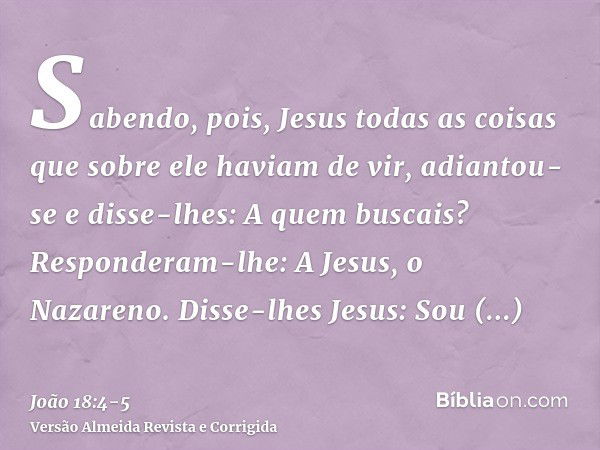 Sabendo, pois, Jesus todas as coisas que sobre ele haviam de vir, adiantou-se e disse-lhes: A quem buscais?Responderam-lhe: A Jesus, o Nazareno. Disse-lhes Jesu