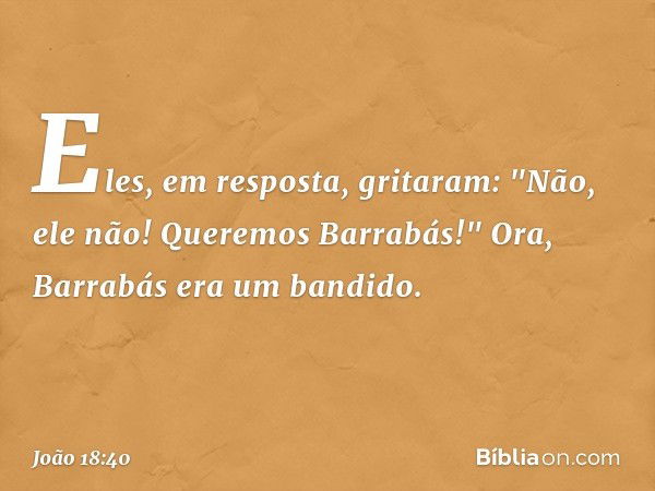 Eles, em resposta, gritaram: "Não, ele não! Queremos Barrabás!" Ora, Barrabás era um bandido. -- João 18:40