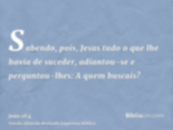 Sabendo, pois, Jesus tudo o que lhe havia de suceder, adiantou-se e perguntou-lhes: A quem buscais?