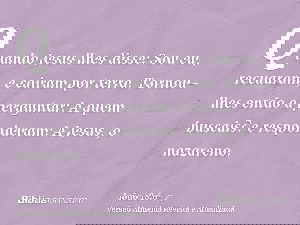 Quando Jesus lhes disse: Sou eu, recuaram, e cairam por terra.Tornou-lhes então a perguntar: A quem buscais? e responderam: A Jesus, o nazareno.