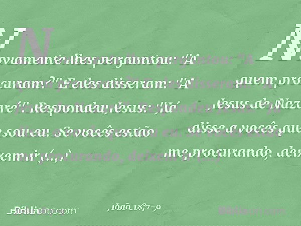 Novamente lhes perguntou: "A quem procuram?"
E eles disseram: "A Jesus de Nazaré". Respondeu Jesus: "Já disse a vocês que sou eu. Se vocês estão me procurando,