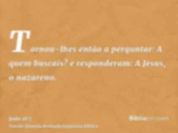 Tornou-lhes então a perguntar: A quem buscais? e responderam: A Jesus, o nazareno.