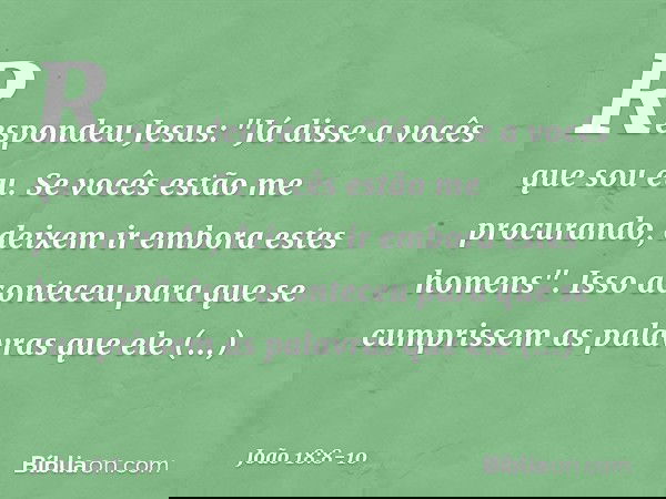 Respondeu Jesus: "Já disse a vocês que sou eu. Se vocês estão me procurando, deixem ir embora estes homens". Isso aconteceu para que se cumprissem as palavras q