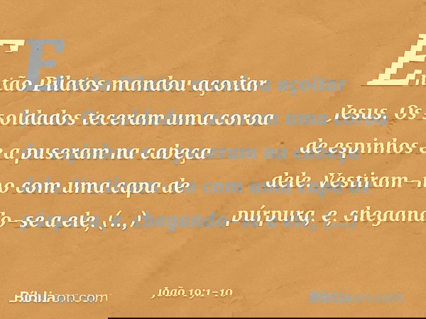 Então Pilatos mandou açoitar Jesus. Os soldados teceram uma coroa de espinhos e a puseram na cabeça dele. Vestiram-no com uma capa de púrpura, e, chegando-se a