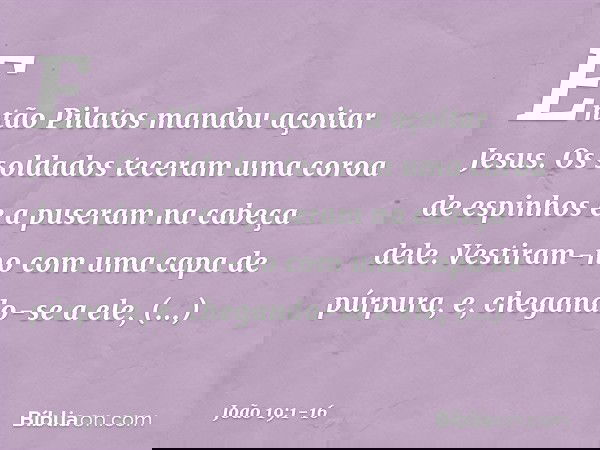 Então Pilatos mandou açoitar Jesus. Os soldados teceram uma coroa de espinhos e a puseram na cabeça dele. Vestiram-no com uma capa de púrpura, e, chegando-se a