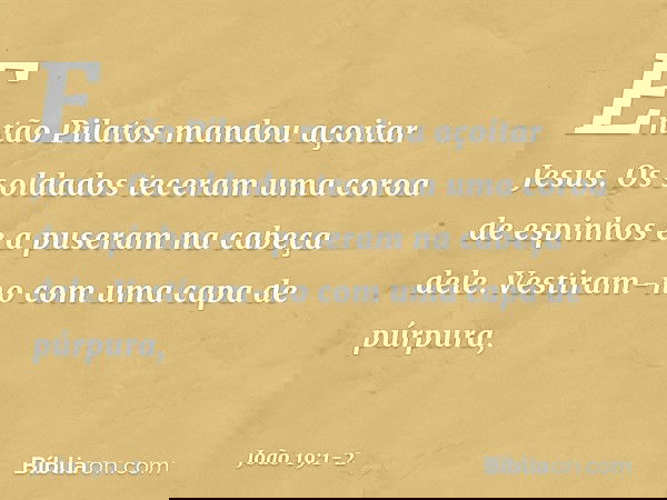 Então Pilatos mandou açoitar Jesus. Os soldados teceram uma coroa de espinhos e a puseram na cabeça dele. Vestiram-no com uma capa de púrpura, -- João 19:1-2