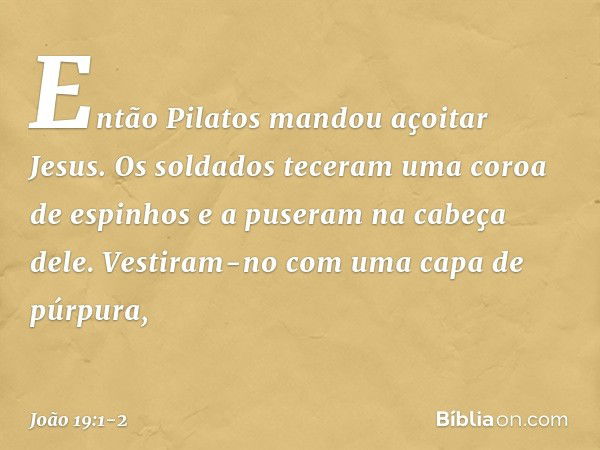 Então Pilatos mandou açoitar Jesus. Os soldados teceram uma coroa de espinhos e a puseram na cabeça dele. Vestiram-no com uma capa de púrpura, -- João 19:1-2