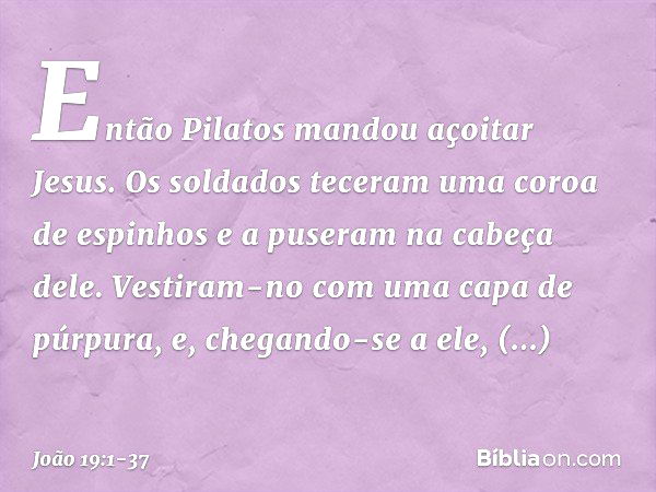 Então Pilatos mandou açoitar Jesus. Os soldados teceram uma coroa de espinhos e a puseram na cabeça dele. Vestiram-no com uma capa de púrpura, e, chegando-se a 