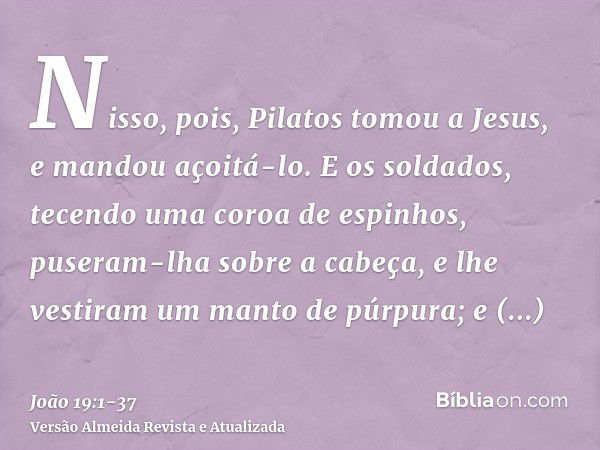 Nisso, pois, Pilatos tomou a Jesus, e mandou açoitá-lo.E os soldados, tecendo uma coroa de espinhos, puseram-lha sobre a cabeça, e lhe vestiram um manto de púrp