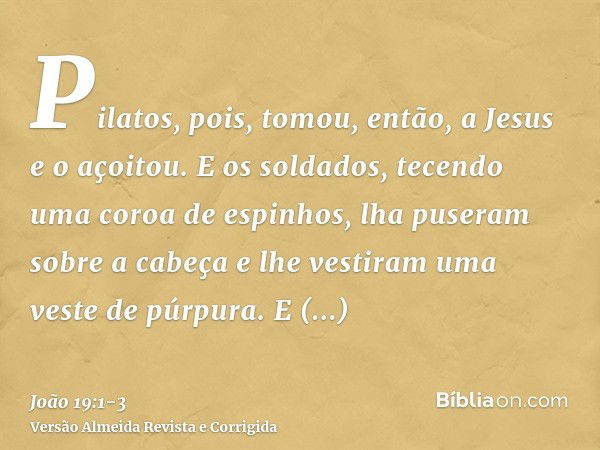 Pilatos, pois, tomou, então, a Jesus e o açoitou.E os soldados, tecendo uma coroa de espinhos, lha puseram sobre a cabeça e lhe vestiram uma veste de púrpura.E 