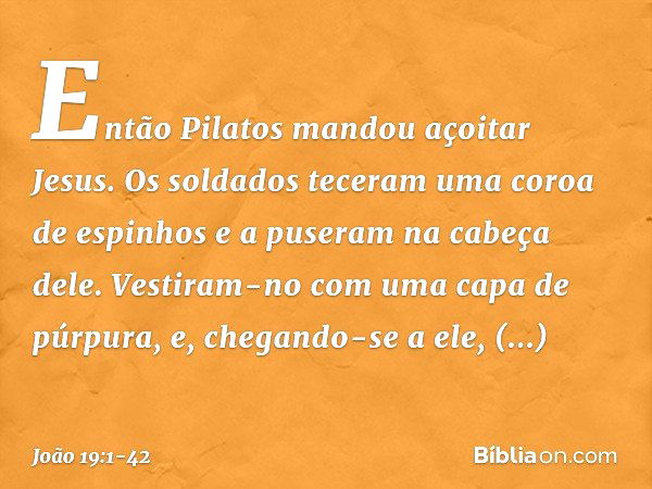 Então Pilatos mandou açoitar Jesus. Os soldados teceram uma coroa de espinhos e a puseram na cabeça dele. Vestiram-no com uma capa de púrpura, e, chegando-se a 