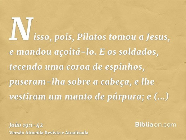 Nisso, pois, Pilatos tomou a Jesus, e mandou açoitá-lo.E os soldados, tecendo uma coroa de espinhos, puseram-lha sobre a cabeça, e lhe vestiram um manto de púrp