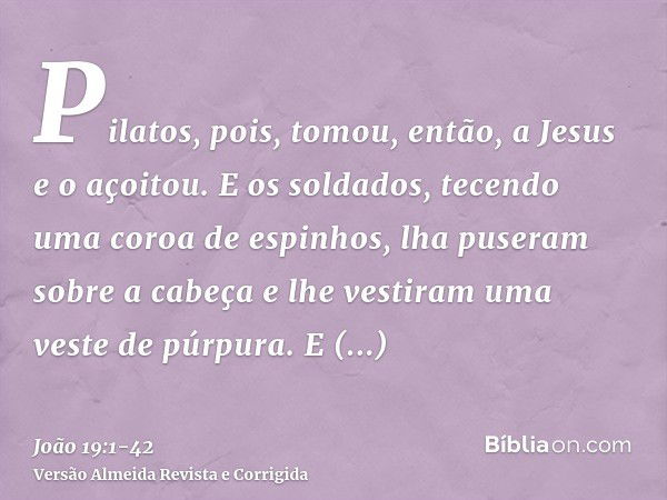 Pilatos, pois, tomou, então, a Jesus e o açoitou.E os soldados, tecendo uma coroa de espinhos, lha puseram sobre a cabeça e lhe vestiram uma veste de púrpura.E 