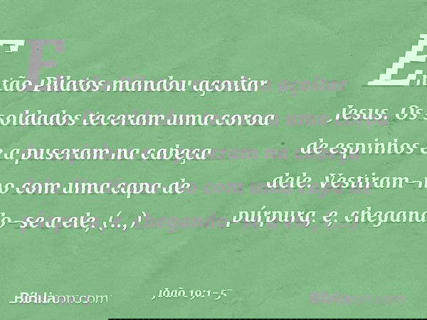 Então Pilatos mandou açoitar Jesus. Os soldados teceram uma coroa de espinhos e a puseram na cabeça dele. Vestiram-no com uma capa de púrpura, e, chegando-se a
