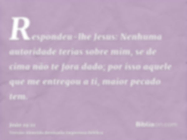 Respondeu-lhe Jesus: Nenhuma autoridade terias sobre mim, se de cima não te fora dado; por isso aquele que me entregou a ti, maior pecado tem.