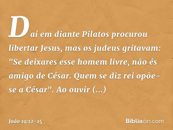 Daí em diante Pilatos procurou libertar Jesus, mas os judeus gritavam: "Se deixares esse homem livre, não és amigo de César. Quem se diz rei opõe-se a César". A