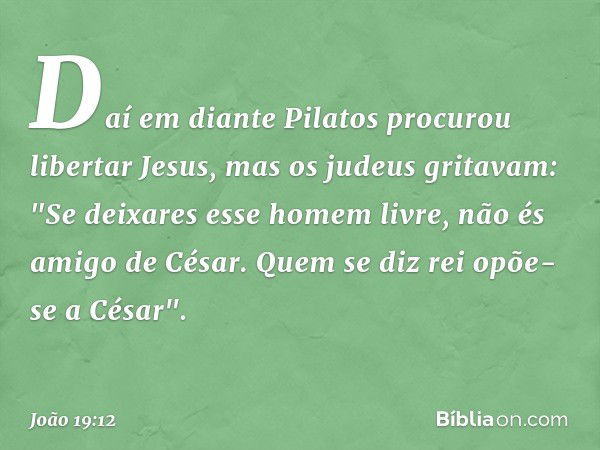 Daí em diante Pilatos procurou libertar Jesus, mas os judeus gritavam: "Se deixares esse homem livre, não és amigo de César. Quem se diz rei opõe-se a César". -