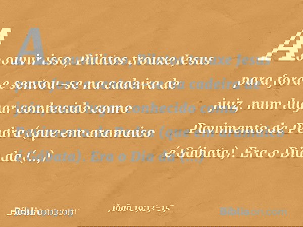 Ao ouvir isso, Pilatos trouxe Jesus para fora e sentou-se na cadeira de juiz, num lugar conhecido como Pavimento de Pedra (que em aramaico é Gábata). Era o Dia