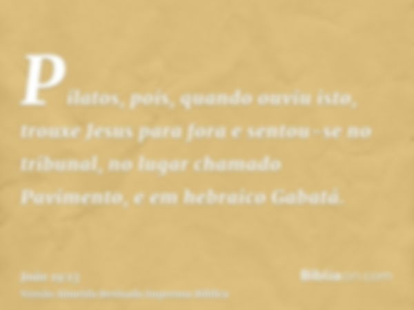 Pilatos, pois, quando ouviu isto, trouxe Jesus para fora e sentou-se no tribunal, no lugar chamado Pavimento, e em hebraico Gabatá.