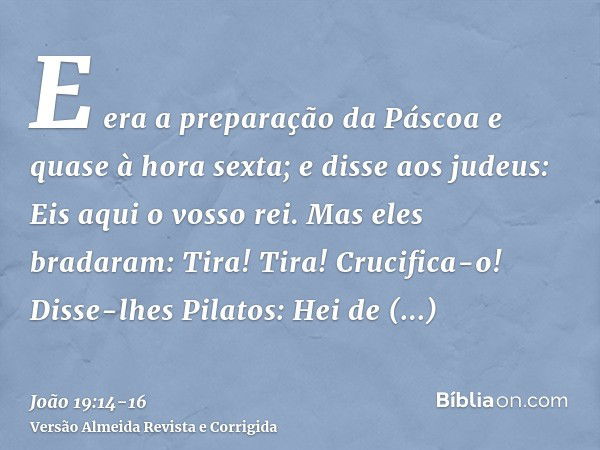 E era a preparação da Páscoa e quase à hora sexta; e disse aos judeus: Eis aqui o vosso rei.Mas eles bradaram: Tira! Tira! Crucifica-o! Disse-lhes Pilatos: Hei 