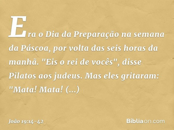 Era o Dia da Preparação na semana da Páscoa, por volta das seis horas da manhã.
"Eis o rei de vocês", disse Pilatos aos judeus. Mas eles gritaram: "Mata! Mata! 