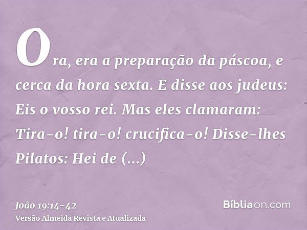 Ora, era a preparação da páscoa, e cerca da hora sexta. E disse aos judeus: Eis o vosso rei.Mas eles clamaram: Tira-o! tira-o! crucifica-o! Disse-lhes Pilatos: 