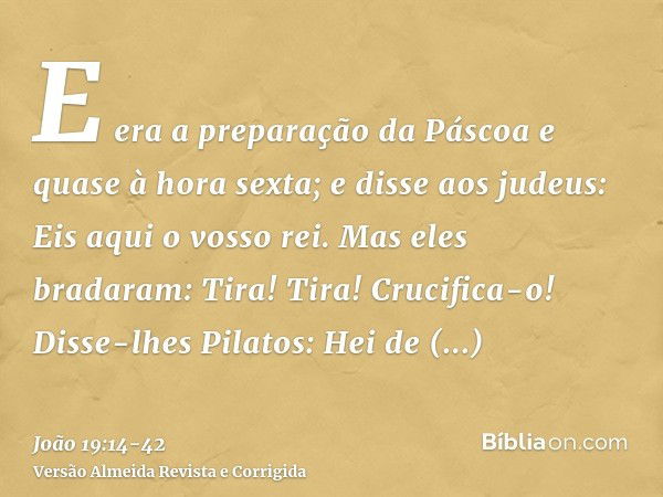 E era a preparação da Páscoa e quase à hora sexta; e disse aos judeus: Eis aqui o vosso rei.Mas eles bradaram: Tira! Tira! Crucifica-o! Disse-lhes Pilatos: Hei 