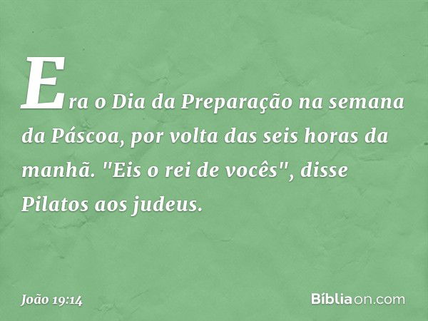 Era o Dia da Preparação na semana da Páscoa, por volta das seis horas da manhã.
"Eis o rei de vocês", disse Pilatos aos judeus. -- João 19:14