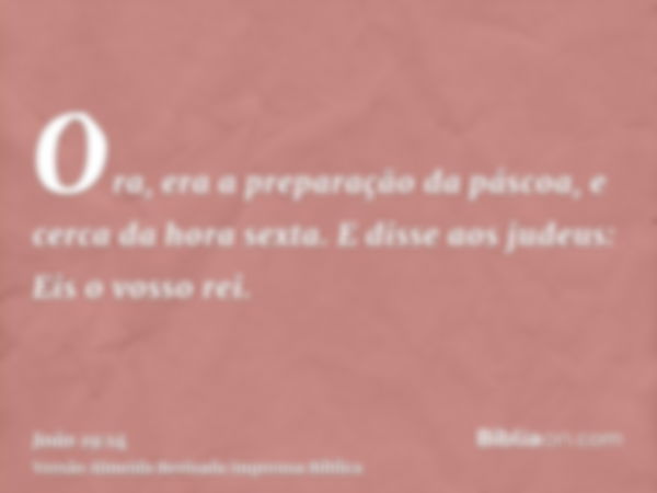 Ora, era a preparação da páscoa, e cerca da hora sexta. E disse aos judeus: Eis o vosso rei.