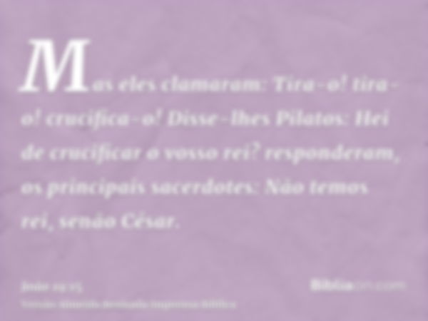 Mas eles clamaram: Tira-o! tira-o! crucifica-o! Disse-lhes Pilatos: Hei de crucificar o vosso rei? responderam, os principais sacerdotes: Não temos rei, senão C