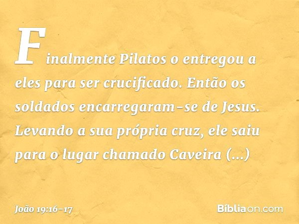 Finalmente Pilatos o entregou a eles para ser crucificado.
Então os soldados encarregaram-se de Jesus. Levando a sua própria cruz, ele saiu para o lugar chamado