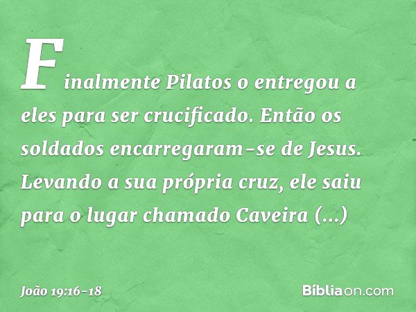 Finalmente Pilatos o entregou a eles para ser crucificado.
Então os soldados encarregaram-se de Jesus. Levando a sua própria cruz, ele saiu para o lugar chamado