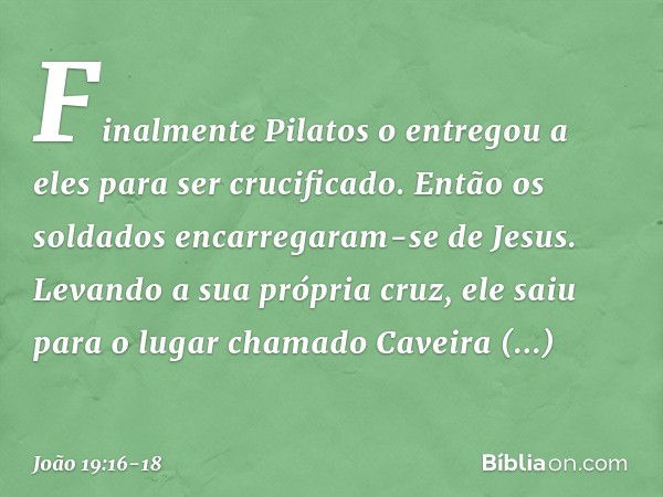 Finalmente Pilatos o entregou a eles para ser crucificado.
Então os soldados encarregaram-se de Jesus. Levando a sua própria cruz, ele saiu para o lugar chamado