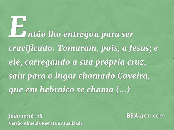 Então lho entregou para ser crucificado.Tomaram, pois, a Jesus; e ele, carregando a sua própria cruz, saiu para o lugar chamado Caveira, que em hebraico se cham