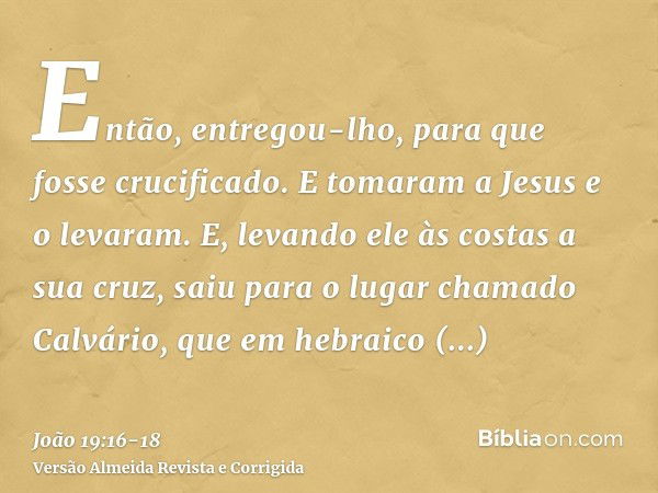 Então, entregou-lho, para que fosse crucificado. E tomaram a Jesus e o levaram.E, levando ele às costas a sua cruz, saiu para o lugar chamado Calvário, que em h