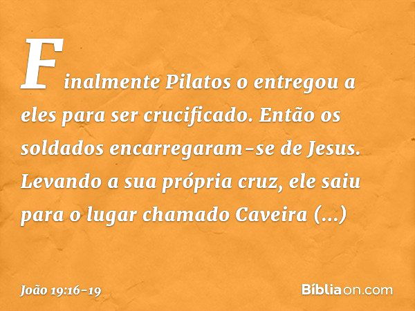 Finalmente Pilatos o entregou a eles para ser crucificado.
Então os soldados encarregaram-se de Jesus. Levando a sua própria cruz, ele saiu para o lugar chamado