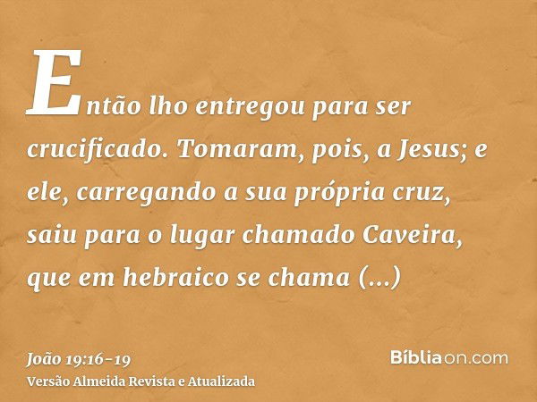 Então lho entregou para ser crucificado.Tomaram, pois, a Jesus; e ele, carregando a sua própria cruz, saiu para o lugar chamado Caveira, que em hebraico se cham